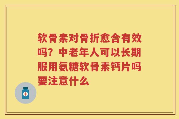 软骨素对愈合有效吗？中老年人可以长期服用氨糖软骨素钙片吗要注意什么