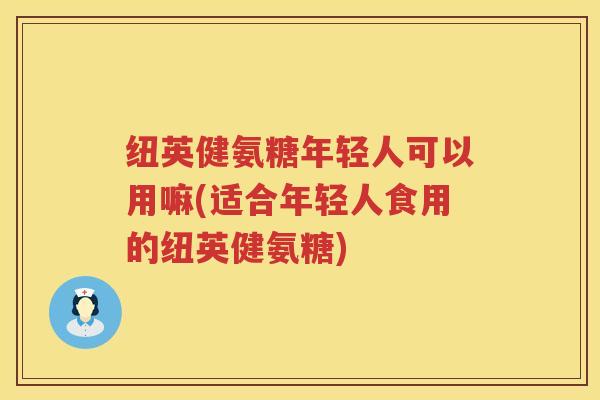 纽英健氨糖年轻人可以用嘛(适合年轻人食用的纽英健氨糖) 纽英健氨糖年轻人可以用嘛(适合年轻人食用的纽英健氨糖)