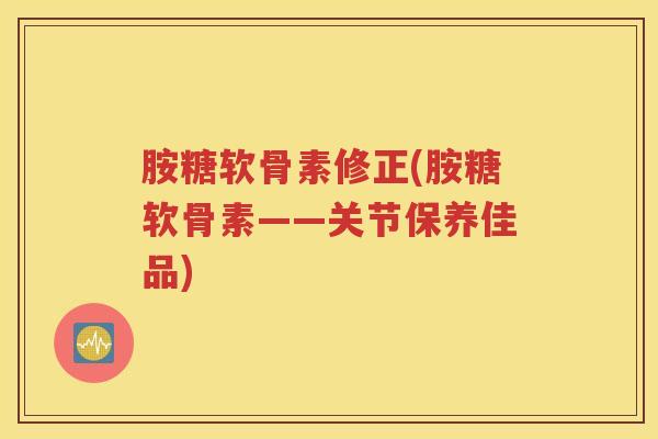 胺糖软骨素修正(胺糖软骨素——关节保养佳品) 胺糖软骨素修正(胺糖软骨素——关节保养佳品)