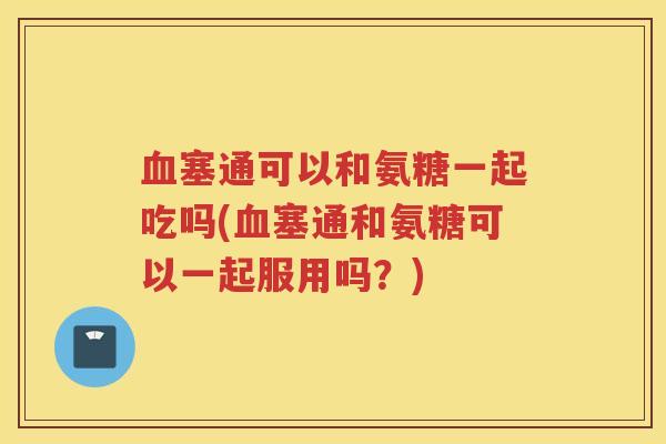 塞通可以和氨糖一起吃吗(塞通和氨糖可以一起服用吗?) 塞通可以和氨糖一起吃吗(塞通和氨糖可以一起服用吗?)