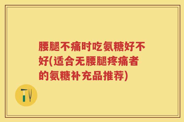 腰腿不痛时吃氨糖好不好(适合无腰腿者的氨糖补充品推荐)
