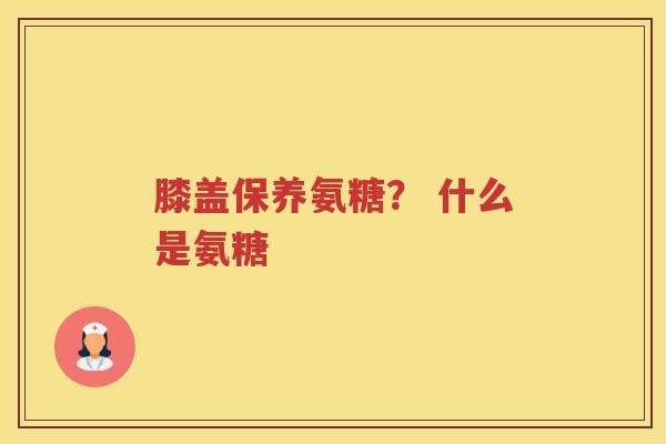 膝盖保养氨糖? 什么是氨糖 膝盖保养氨糖? 什么是氨糖
