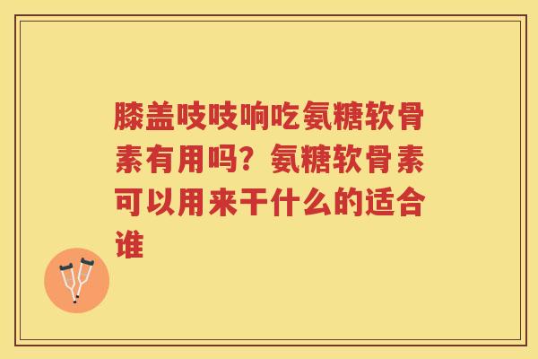 膝盖吱吱响吃氨糖软骨素有用吗?氨糖软骨素可以用来干什么的适合谁 膝盖吱吱响吃氨糖软骨素有用吗?氨糖软骨素可以用来干什么的适合谁