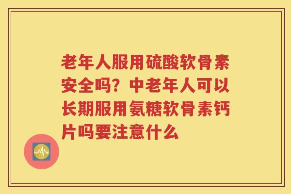 老年人服用硫酸软骨素安全吗？中老年人可以长期服用氨糖软骨素钙片吗要注意什么