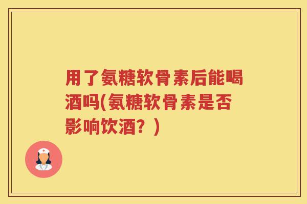 用了氨糖软骨素后能喝酒吗(氨糖软骨素是否影响饮酒？)