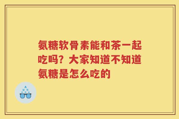 氨糖软骨素能和茶一起吃吗?大家知道不知道氨糖是怎么吃的 氨糖软骨素能和茶一起吃吗?大家知道不知道氨糖是怎么吃的