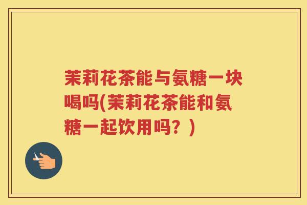茉莉花茶能与氨糖一块喝吗(茉莉花茶能和氨糖一起饮用吗?) 茉莉花茶能与氨糖一块喝吗(茉莉花茶能和氨糖一起饮用吗?)