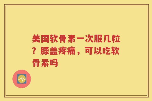 美国软骨素一次服几粒?膝盖,可以吃软骨素吗 美国软骨素一次服几粒?膝盖,可以吃软骨素吗