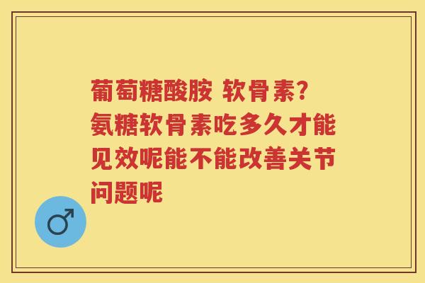 葡萄糖酸胺 软骨素？氨糖软骨素吃多久才能见效呢能不能改善关节问题呢
