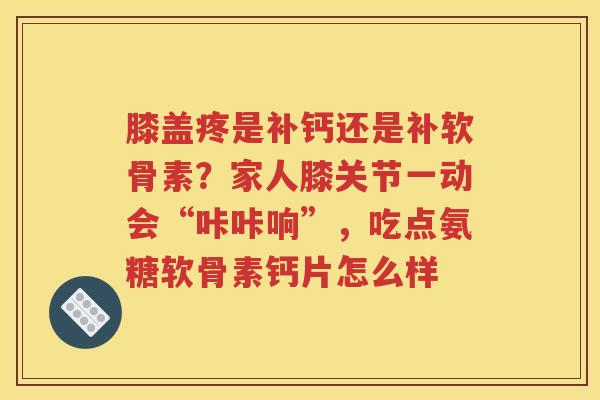 膝盖疼是补钙还是补软骨素？家人膝关节一动会“咔咔响”，吃点氨糖软骨素钙片怎么样