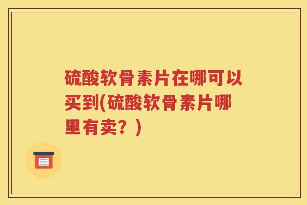 硫酸软骨素片在哪可以买到(硫酸软骨素片哪里有卖?) 硫酸软骨素片在哪可以买到(硫酸软骨素片哪里有卖?)