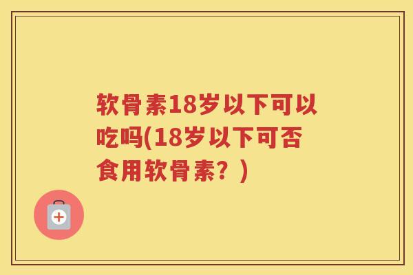 软骨素18岁以下可以吃吗(18岁以下可否食用软骨素?) 软骨素18岁以下可以吃吗(18岁以下可否食用软骨素?)