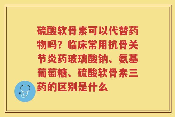 硫酸软骨素可以代替吗?临床常用抗骨药玻璃酸钠、氨基葡萄糖、硫酸软骨素三药的区别是什么 硫酸软骨素可以代替吗?临床常用抗骨药玻璃酸钠、氨基葡萄糖、硫酸软骨素三药的区别是什么