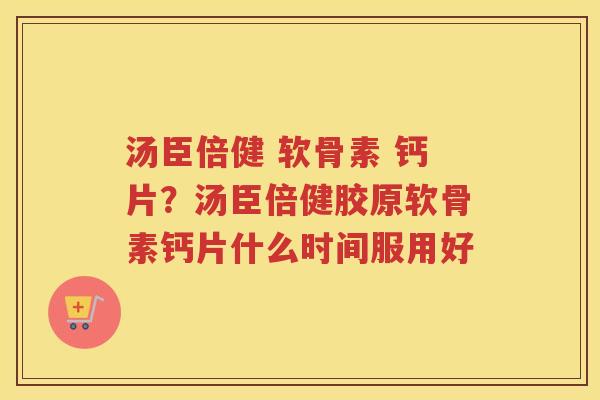 汤臣倍健 软骨素 钙片?汤臣倍健胶原软骨素钙片什么时间服用好 汤臣倍健 软骨素 钙片?汤臣倍健胶原软骨素钙片什么时间服用好
