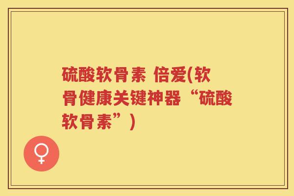 硫酸软骨素 倍爱(软骨健康关键神器“硫酸软骨素”)