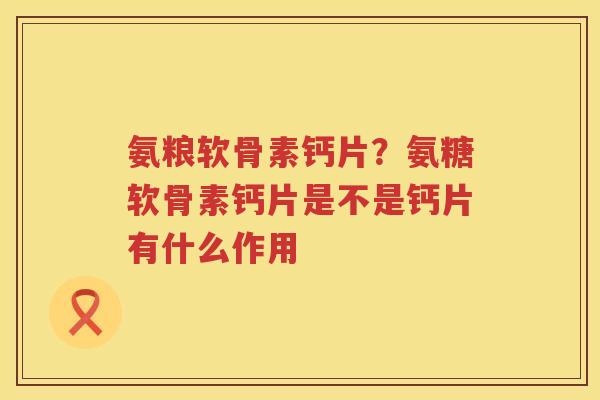 氨粮软骨素钙片?氨糖软骨素钙片是不是钙片有什么作用 氨粮软骨素钙片?氨糖软骨素钙片是不是钙片有什么作用