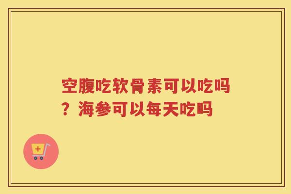 空腹吃软骨素可以吃吗?海参可以每天吃吗 空腹吃软骨素可以吃吗?海参可以每天吃吗