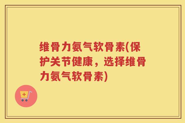 维骨力氨气软骨素(保护关节健康,选择维骨力氨气软骨素) 维骨力氨气软骨素(保护关节健康,选择维骨力氨气软骨素)