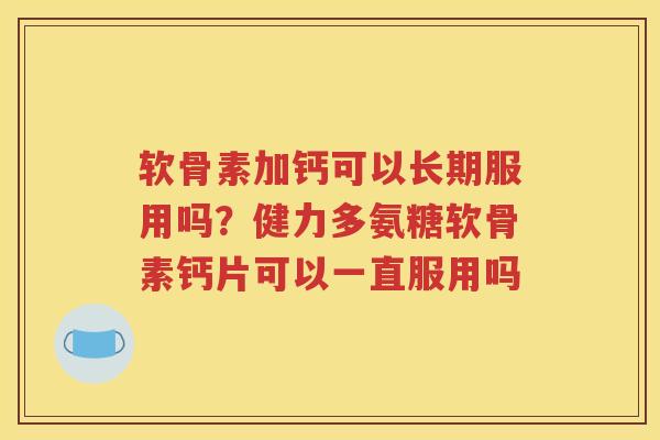 软骨素加钙可以长期服用吗?健力多氨糖软骨素钙片可以一直服用吗 软骨素加钙可以长期服用吗?健力多氨糖软骨素钙片可以一直服用吗