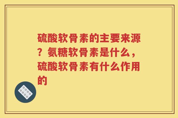 硫酸软骨素的主要来源?氨糖软骨素是什么,硫酸软骨素有什么作用的 硫酸软骨素的主要来源?氨糖软骨素是什么,硫酸软骨素有什么作用的