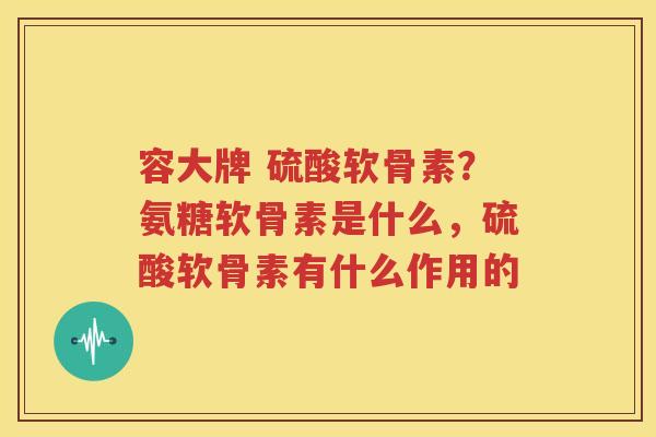容大牌 硫酸软骨素?氨糖软骨素是什么,硫酸软骨素有什么作用的 容大牌 硫酸软骨素?氨糖软骨素是什么,硫酸软骨素有什么作用的