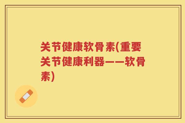 关节健康软骨素(重要关节健康利器——软骨素)