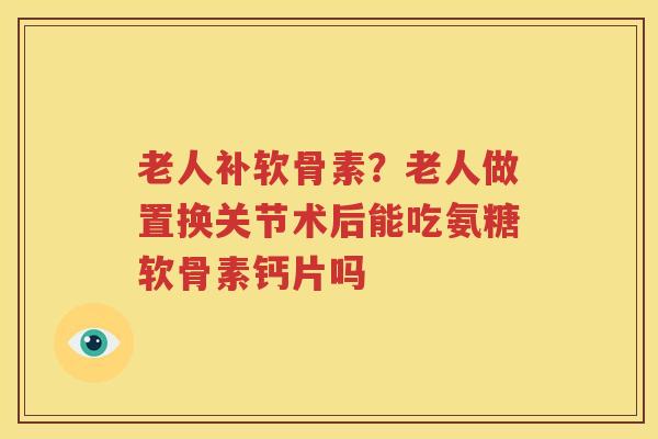 老人补软骨素?老人做置换关节术后能吃氨糖软骨素钙片吗 老人补软骨素?老人做置换关节术后能吃氨糖软骨素钙片吗