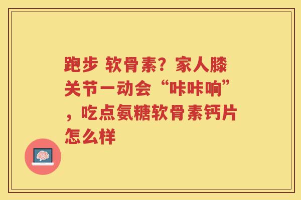 跑步 软骨素？家人膝关节一动会“咔咔响”，吃点氨糖软骨素钙片怎么样