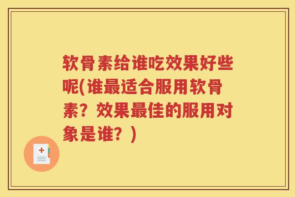 软骨素给谁吃效果好些呢(谁适合服用软骨素？效果佳的服用对象是谁？)