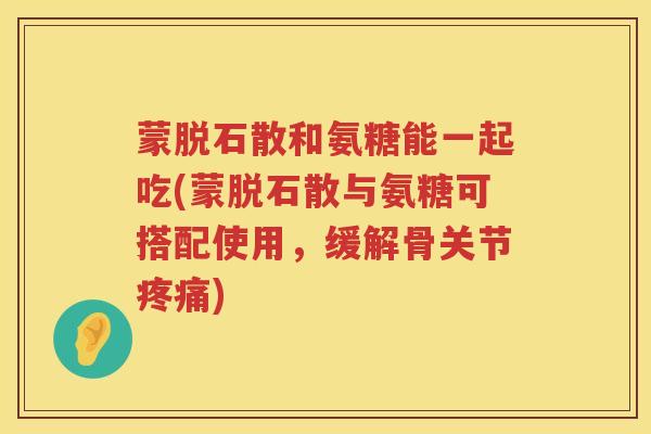 蒙脱石散和氨糖能一起吃(蒙脱石散与氨糖可搭配使用，缓解骨关节)