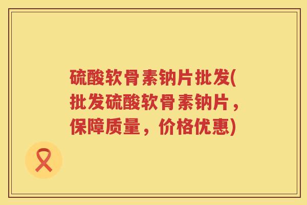 硫酸软骨素钠片批发(批发硫酸软骨素钠片,保障质量,价格优惠) 硫酸软骨素钠片批发(批发硫酸软骨素钠片,保障质量,价格优惠)