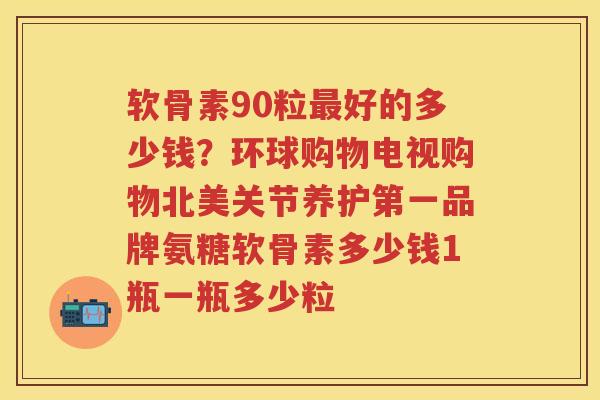 软骨素90粒好的多少钱?环球购物电视购物北美关节养护第一品牌氨糖软骨素多少钱1瓶一瓶多少粒 软骨素90粒好的多少钱?环球购物电视购物北美关节养护第一品牌氨糖软骨素多少钱1瓶一瓶多少粒