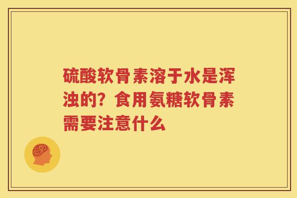 硫酸软骨素溶于水是浑浊的?食用氨糖软骨素需要注意什么 硫酸软骨素溶于水是浑浊的?食用氨糖软骨素需要注意什么