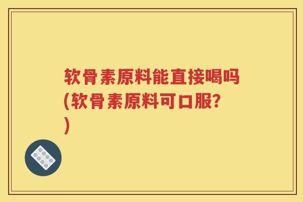 软骨素原料能直接喝吗(软骨素原料可口服?) 软骨素原料能直接喝吗(软骨素原料可口服?)