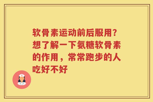 软骨素运动前后服用？想了解一下氨糖软骨素的作用，常常跑步的人吃好不好