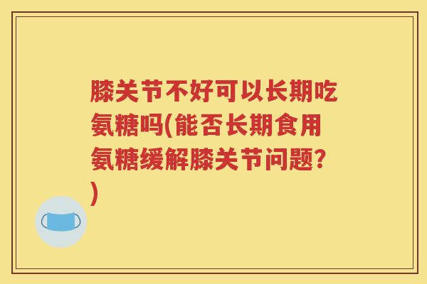 膝关节不好可以长期吃氨糖吗(能否长期食用氨糖缓解膝关节问题?) 膝关节不好可以长期吃氨糖吗(能否长期食用氨糖缓解膝关节问题?)
