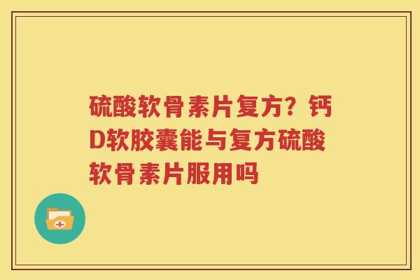 硫酸软骨素片复方？钙D软胶囊能与复方硫酸软骨素片服用吗