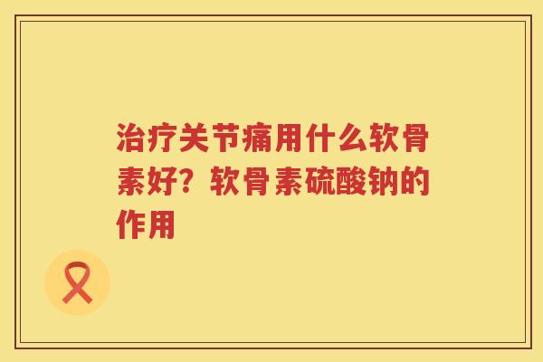 关节痛用什么软骨素好?软骨素硫酸钠的作用 关节痛用什么软骨素好?软骨素硫酸钠的作用