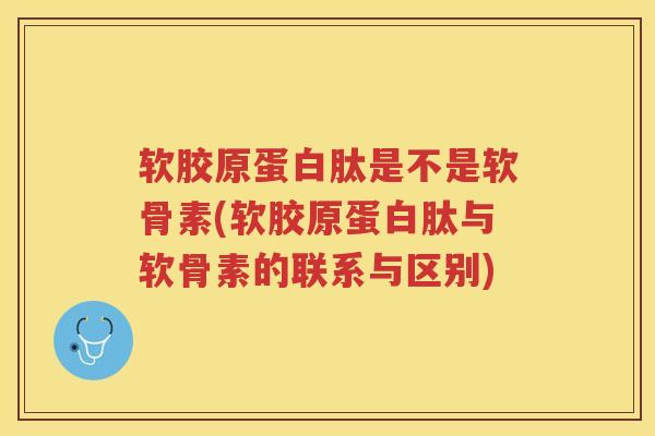 软胶原蛋白肽是不是软骨素(软胶原蛋白肽与软骨素的联系与区别)