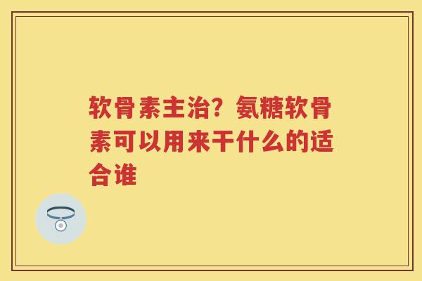 软骨素主？氨糖软骨素可以用来干什么的适合谁