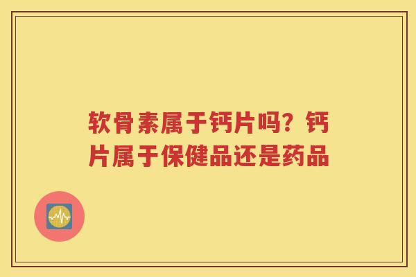 软骨素属于钙片吗?钙片属于保健品还是药品 软骨素属于钙片吗?钙片属于保健品还是药品
