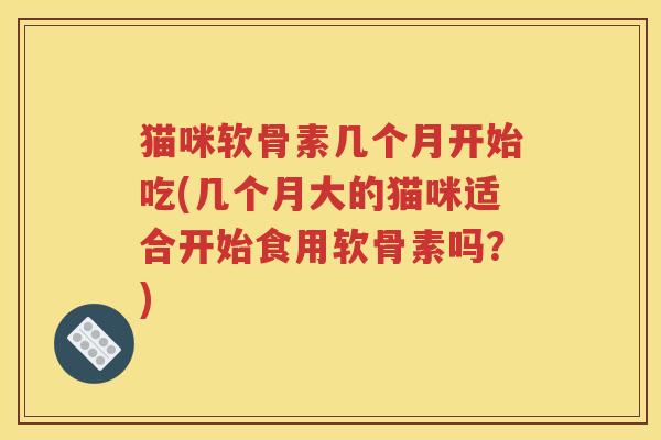猫咪软骨素几个月开始吃(几个月大的猫咪适合开始食用软骨素吗?) 猫咪软骨素几个月开始吃(几个月大的猫咪适合开始食用软骨素吗?)