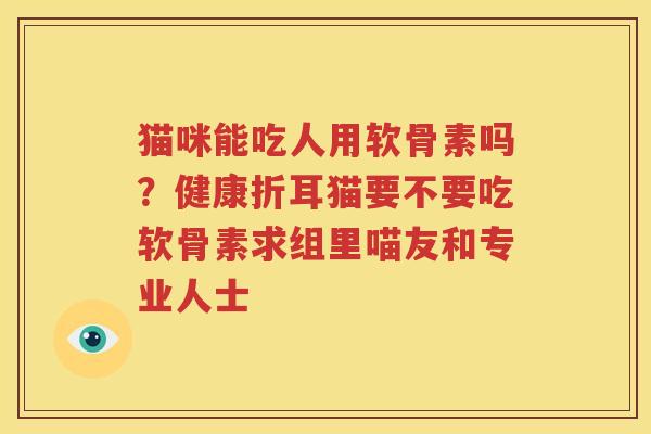 猫咪能吃人用软骨素吗？健康折耳猫要不要吃软骨素求组里喵友和专业人士