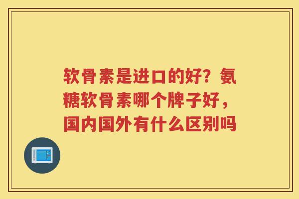 软骨素是进口的好?氨糖软骨素哪个牌子好,国内国外有什么区别吗 软骨素是进口的好?氨糖软骨素哪个牌子好,国内国外有什么区别吗