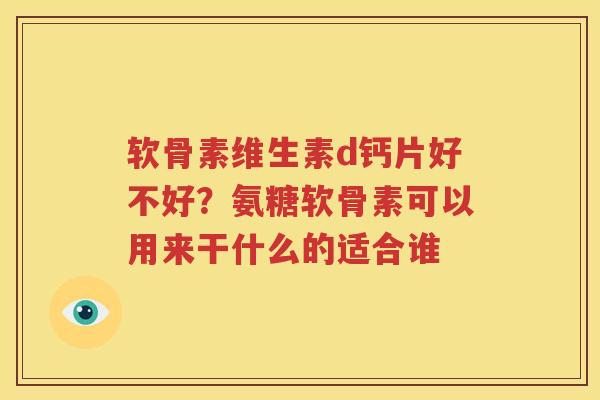 软骨素维生素d钙片好不好？氨糖软骨素可以用来干什么的适合谁