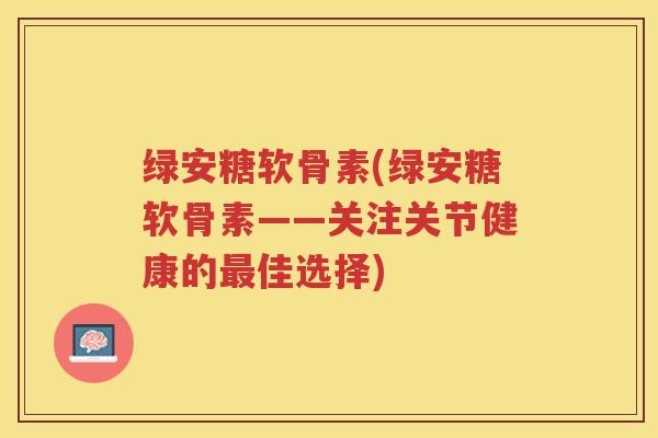 绿安糖软骨素(绿安糖软骨素——关注关节健康的佳选择) 绿安糖软骨素(绿安糖软骨素——关注关节健康的佳选择)