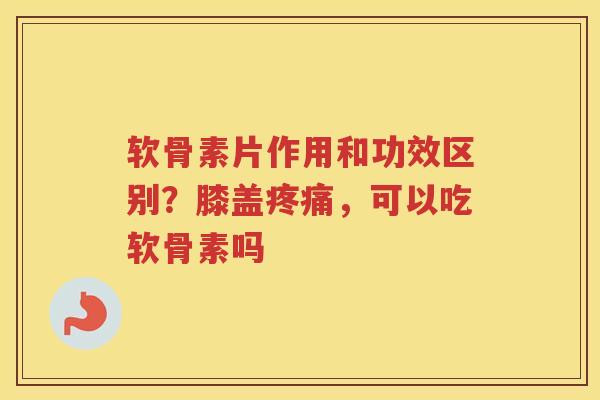 软骨素片作用和功效区别？膝盖，可以吃软骨素吗