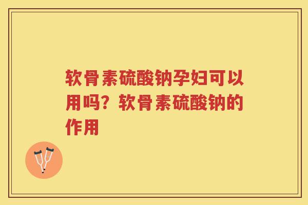 软骨素硫酸钠孕妇可以用吗？软骨素硫酸钠的作用