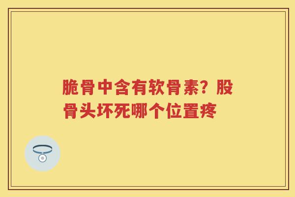 脆骨中含有软骨素?股骨头坏死哪个位置疼 脆骨中含有软骨素?股骨头坏死哪个位置疼