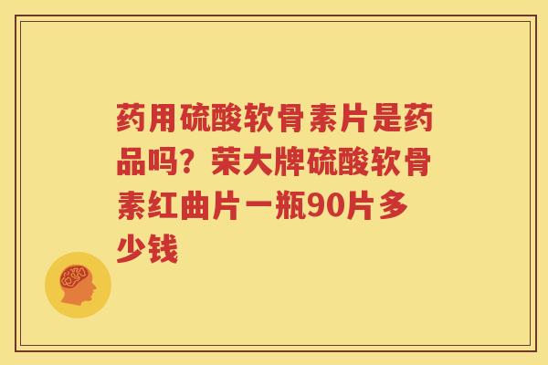 药用硫酸软骨素片是药品吗？荣大牌硫酸软骨素红曲片一瓶90片多少钱